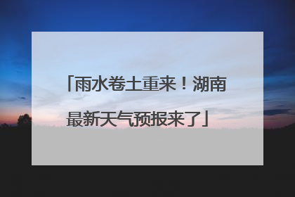 雨水卷土重来！湖南最新天气预报来了