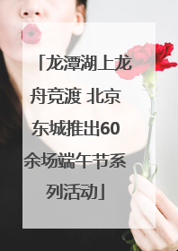 龙潭湖上龙舟竞渡 北京东城推出60余场端午节系列活动