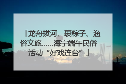 龙舟拔河、裹粽子、渔俗文旅……海宁端午民俗活动“好戏连台”