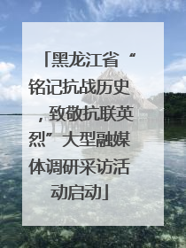 黑龙江省“铭记抗战历史，致敬抗联英烈”大型融媒体调研采访活动启动