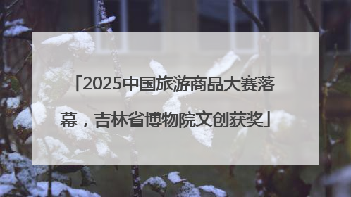 2025中国旅游商品大赛落幕，吉林省博物院文创获奖