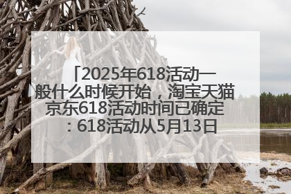 2025年618活动一般什么时候开始，淘宝天猫京东618活动时间已确定：618活动从5月13日开始到6月20日结束