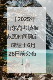 2025年山东高考填报志愿时间确定 成绩于6月26日前公布