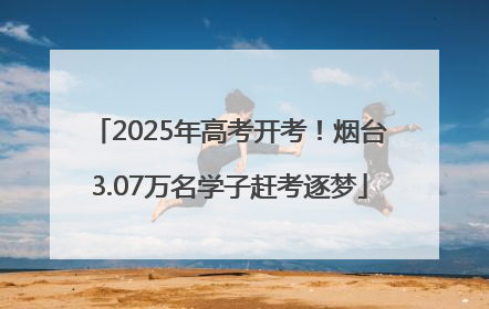 2025年高考开考！烟台3.07万名学子赶考逐梦