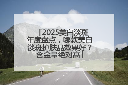 2025美白淡斑年度盘点，哪款美白淡斑护肤品效果好？含金量绝对高