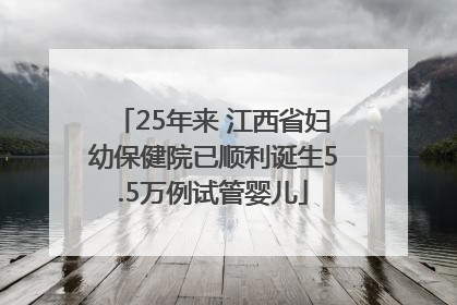 25年来 江西省妇幼保健院已顺利诞生5.5万例试管婴儿