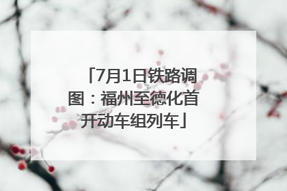 7月1日铁路调图：福州至德化首开动车组列车