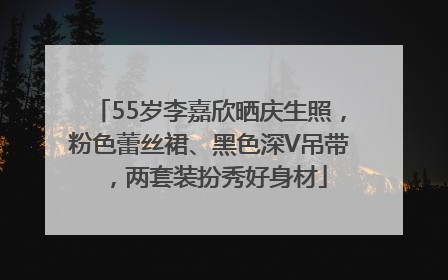 55岁李嘉欣晒庆生照，粉色蕾丝裙、黑色深V吊带，两套装扮秀好身材