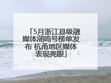 5月浙江县级融媒体潮鸣号榜单发布 杭甬地区媒体表现亮眼