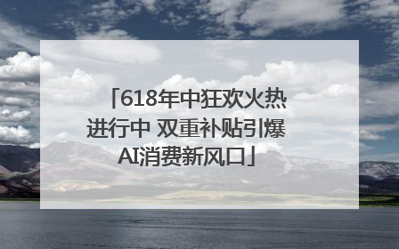 618年中狂欢火热进行中 双重补贴引爆AI消费新风口